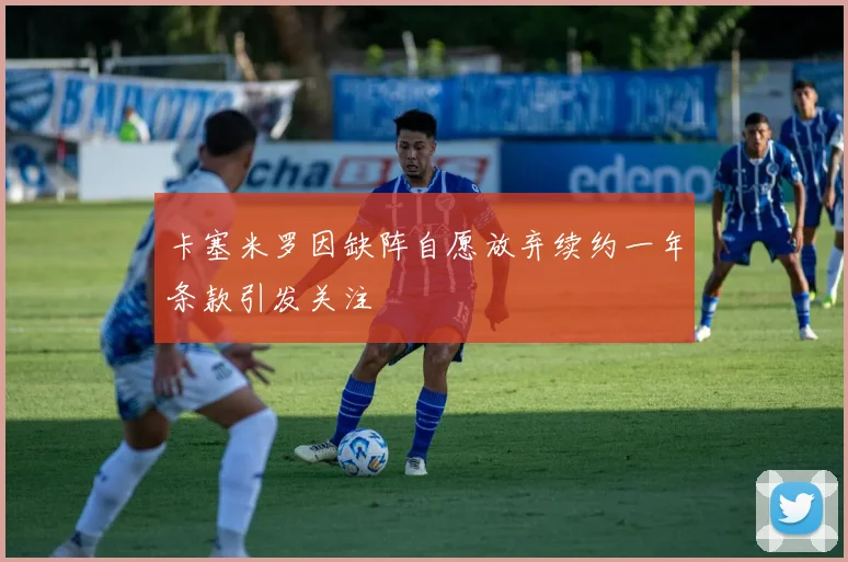 卡塞米罗因缺阵自愿放弃续约一年条款引发关注
