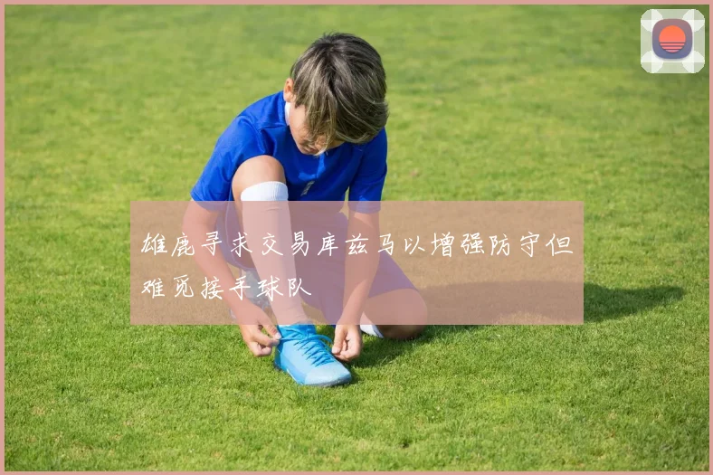 雄鹿寻求交易库兹马以增强防守但难觅接手球队