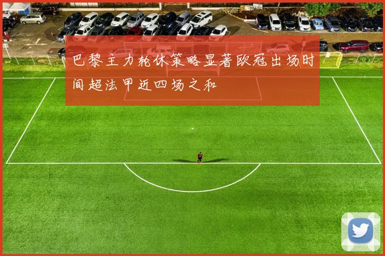 巴黎主力轮休策略显著欧冠出场时间超法甲近四场之和