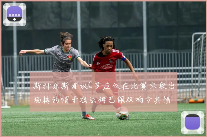 斯科尔斯建议C罗应仅在比赛末段出场梅西帽子戏法姆巴佩双响令其愤怒