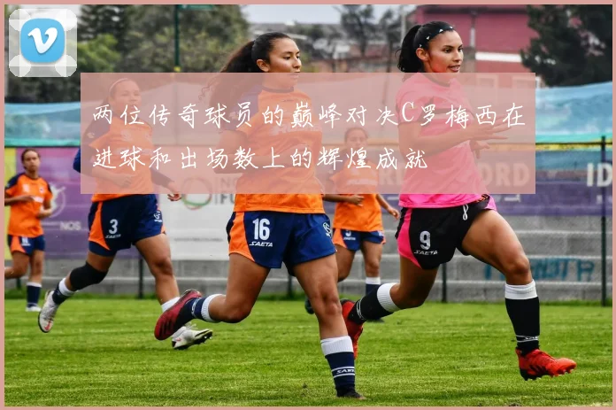 两位传奇球员的巅峰对决C罗梅西在进球和出场数上的辉煌成就