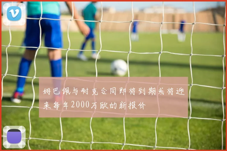 姆巴佩与耐克合同即将到期或将迎来每年2000万欧的新报价