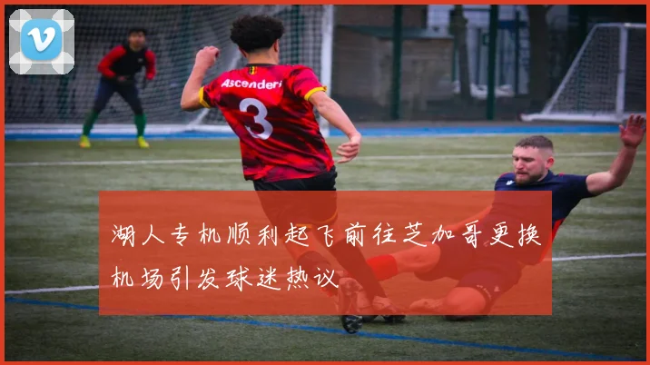 湖人专机顺利起飞前往芝加哥更换机场引发球迷热议
