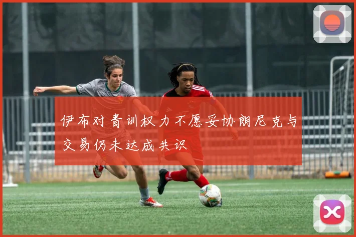 伊布对青训权力不愿妥协朗尼克与交易仍未达成共识