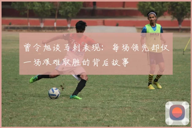 曾令旭谈马刺表现：每场领先却仅一场艰难取胜的背后故事