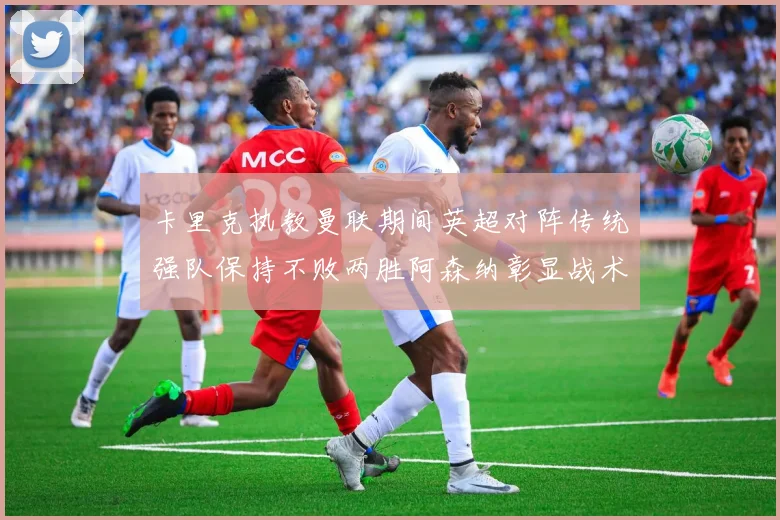 卡里克执教曼联期间英超对阵传统强队保持不败两胜阿森纳彰显战术智慧