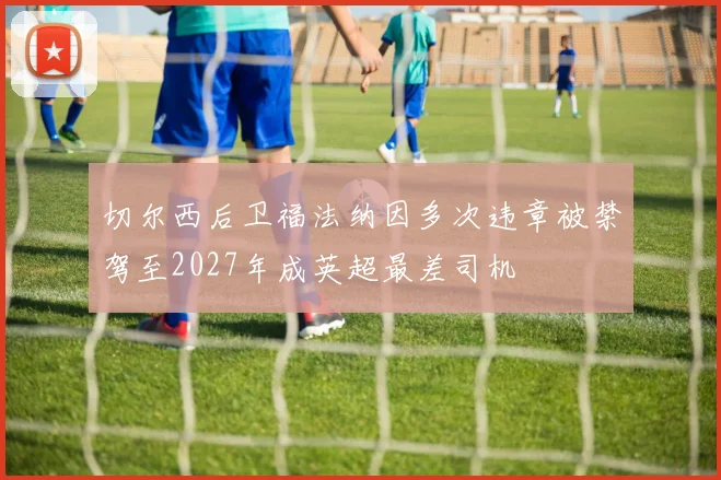 切尔西后卫福法纳因多次违章被禁驾至2027年成英超最差司机