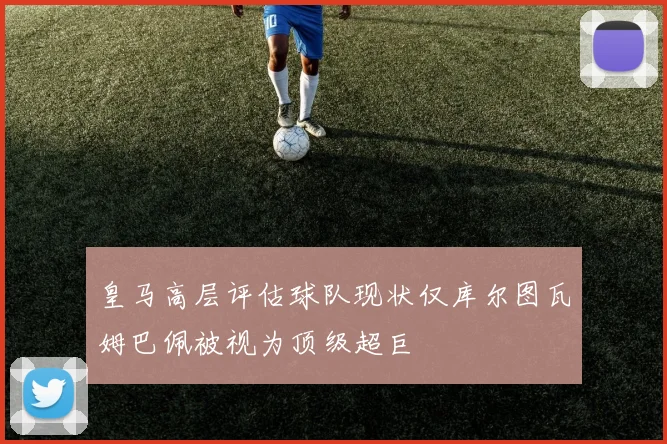 皇马高层评估球队现状仅库尔图瓦姆巴佩被视为顶级超巨