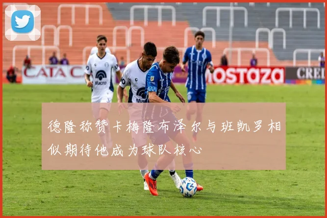 德隆称赞卡梅隆布泽尔与班凯罗相似期待他成为球队核心