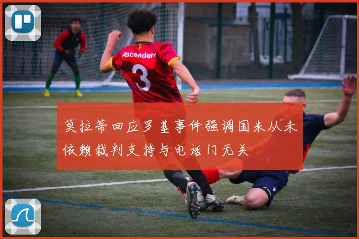莫拉蒂回应罗基事件强调国米从未依赖裁判支持与电话门无关