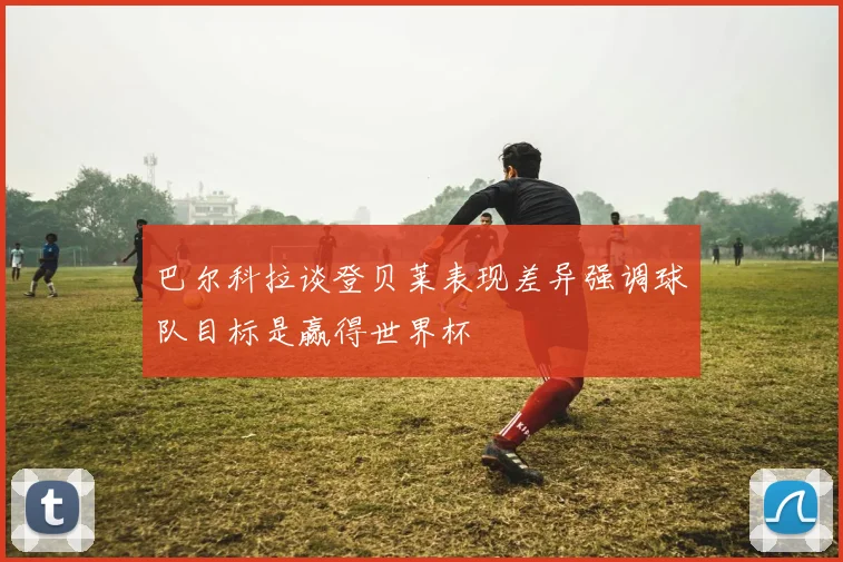 巴尔科拉谈登贝莱表现差异强调球队目标是赢得世界杯