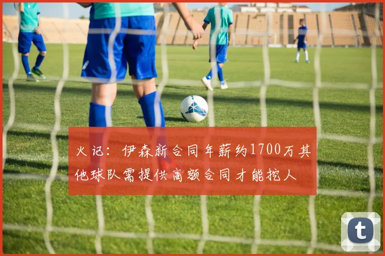 火记：伊森新合同年薪约1700万其他球队需提供高额合同才能挖人