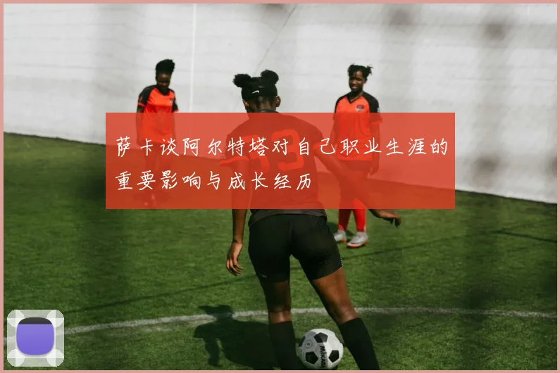 萨卡谈阿尔特塔对自己职业生涯的重要影响与成长经历