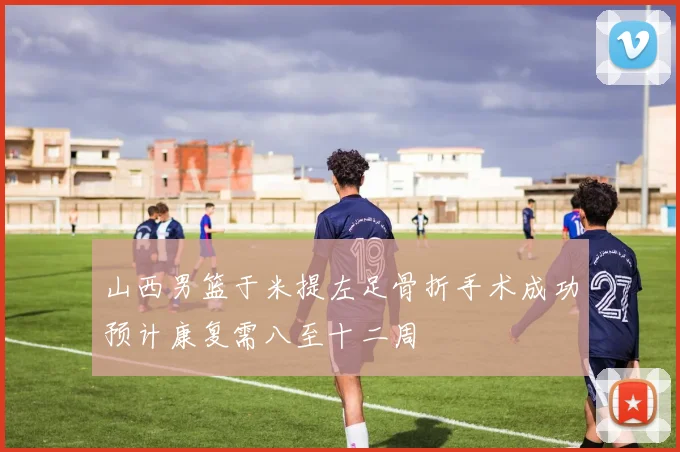 山西男篮于米提左足骨折手术成功预计康复需八至十二周