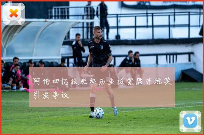 阿伦回忆技犯经历坐板凳席开玩笑引发争议