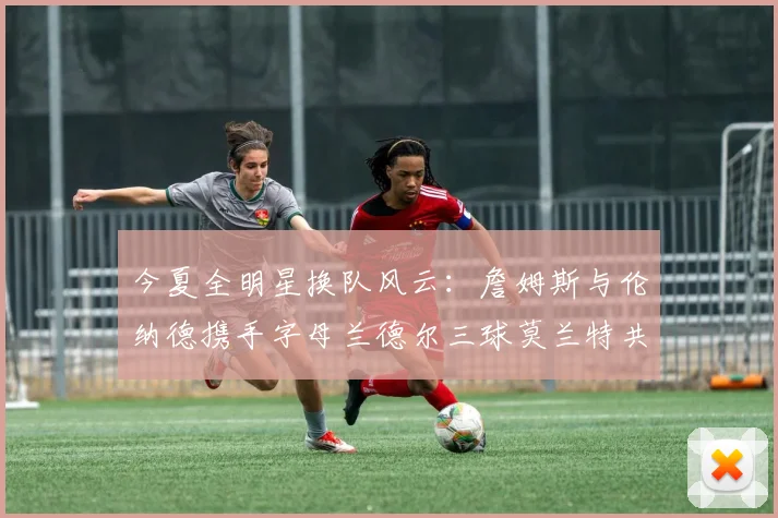 今夏全明星换队风云：詹姆斯与伦纳德携手字母兰德尔三球莫兰特共创辉煌
