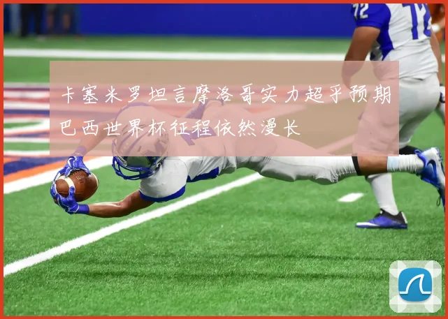 卡塞米罗坦言摩洛哥实力超乎预期巴西世界杯征程依然漫长