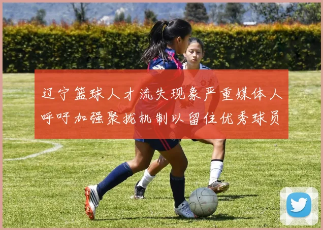 辽宁篮球人才流失现象严重媒体人呼吁加强聚拢机制以留住优秀球员