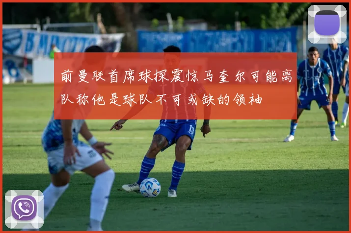 前曼联首席球探震惊马奎尔可能离队称他是球队不可或缺的领袖