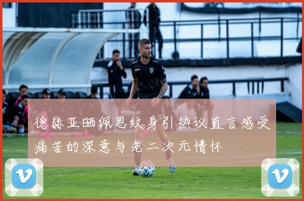 德赫亚晒佩恩纹身引热议直言感受痛苦的深意与老二次元情怀