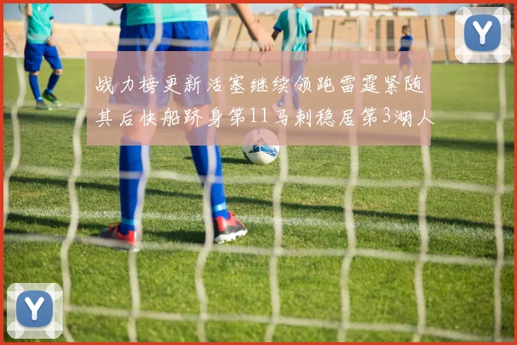 战力榜更新活塞继续领跑雷霆紧随其后快船跻身第11马刺稳居第3湖人排名第13